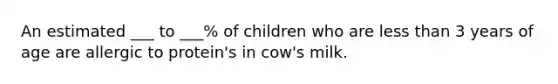 An estimated ___ to ___% of children who are less than 3 years of age are allergic to protein's in cow's milk.