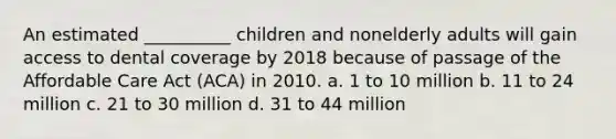 An estimated __________ children and nonelderly adults will gain access to dental coverage by 2018 because of passage of the Affordable Care Act (ACA) in 2010. a. 1 to 10 million b. 11 to 24 million c. 21 to 30 million d. 31 to 44 million