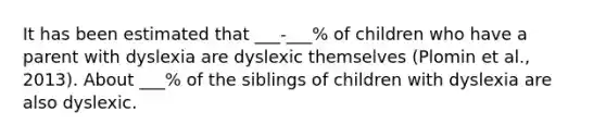 It has been estimated that ___-___% of children who have a parent with dyslexia are dyslexic themselves (Plomin et al., 2013). About ___% of the siblings of children with dyslexia are also dyslexic.