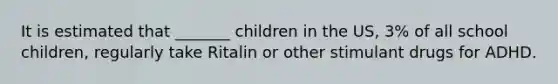 It is estimated that _______ children in the US, 3% of all school children, regularly take Ritalin or other stimulant drugs for ADHD.