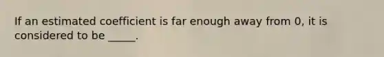 If an estimated coefficient is far enough away from 0, it is considered to be _____.