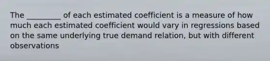 The _________ of each estimated coefficient is a measure of how much each estimated coefficient would vary in regressions based on the same underlying true demand relation, but with different observations