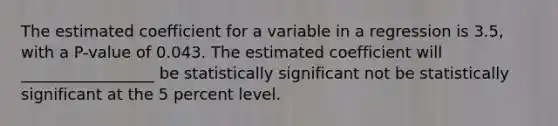 The estimated coefficient for a variable in a regression is 3.5​, with a P​-value of 0.043. The estimated coefficient will _________________ be statistically significant not be statistically significant at the 5 percent level.