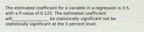 The estimated coefficient for a variable in a regression is 3.5​, with a P​-value of 0.125. The estimated coefficient will__________________ be statistically significant not be statistically significant at the 5 percent level.