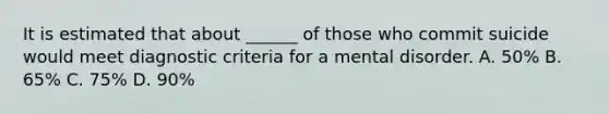 It is estimated that about ______ of those who commit suicide would meet diagnostic criteria for a mental disorder. A. 50% B. 65% C. 75% D. 90%