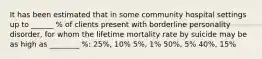 It has been estimated that in some community hospital settings up to ______ % of clients present with borderline personality disorder, for whom the lifetime mortality rate by suicide may be as high as ________ %: 25%, 10% 5%, 1% 50%, 5% 40%, 15%