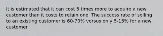 It is estimated that it can cost 5 times more to acquire a new customer than it costs to retain one. The success rate of selling to an existing customer is 60-70% versus only 5-15% for a new customer.