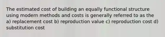 The estimated cost of building an equally functional structure using modern methods and costs is generally referred to as the a) replacement cost b) reproduction value c) reproduction cost d) substitution cost