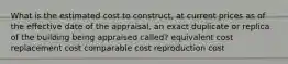 What is the estimated cost to construct, at current prices as of the eﬀective date of the appraisal, an exact duplicate or replica of the building being appraised called? equivalent cost replacement cost comparable cost reproduction cost