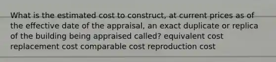 What is the estimated cost to construct, at current prices as of the eﬀective date of the appraisal, an exact duplicate or replica of the building being appraised called? equivalent cost replacement cost comparable cost reproduction cost