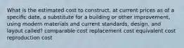 What is the estimated cost to construct, at current prices as of a speciﬁc date, a substitute for a building or other improvement, using modern materials and current standards, design, and layout called? comparable cost replacement cost equivalent cost reproduction cost