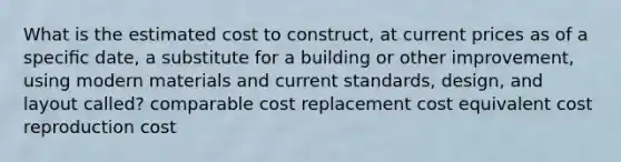 What is the estimated cost to construct, at current prices as of a speciﬁc date, a substitute for a building or other improvement, using modern materials and current standards, design, and layout called? comparable cost replacement cost equivalent cost reproduction cost