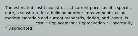 The estimated cost to construct, at current prices as of a specific date, a substitute for a building or other improvements, using modern materials and current standards, design, and layout, is _______________ cost. * Replacement * Reproduction * Opportunity * Depreciated