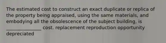 The estimated cost to construct an exact duplicate or replica of the property being appraised, using the same materials, and embodying all the obsolescence of the subject building, is _______________ cost. replacement reproduction opportunity depreciated