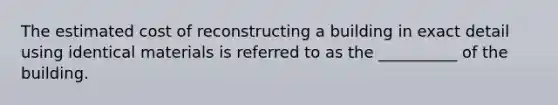 The estimated cost of reconstructing a building in exact detail using identical materials is referred to as the __________ of the building.