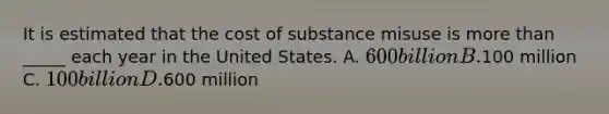 It is estimated that the cost of substance misuse is more than _____ each year in the United States. A. 600 billion B.100 million C. 100 billion D.600 million