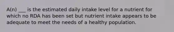 A(n) ___ is the estimated daily intake level for a nutrient for which no RDA has been set but nutrient intake appears to be adequate to meet the needs of a healthy population.