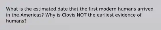 What is the estimated date that the first modern humans arrived in the Americas? Why is Clovis NOT the earliest evidence of humans?