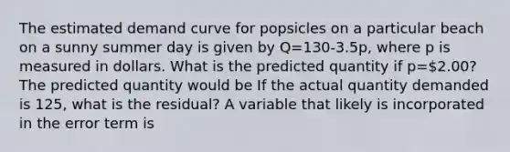 The estimated demand curve for popsicles on a particular beach on a sunny summer day is given by Q=130-3.5p, where p is measured in dollars. What is the predicted quantity if p=2.00? The predicted quantity would be If the actual quantity demanded is 125​, what is the​ residual? A variable that likely is incorporated in the error term is