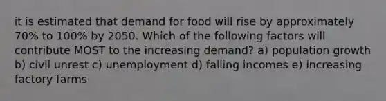 it is estimated that demand for food will rise by approximately 70% to 100% by 2050. Which of the following factors will contribute MOST to the increasing demand? a) population growth b) civil unrest c) unemployment d) falling incomes e) increasing factory farms