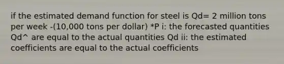 if the estimated demand function for steel is Qd= 2 million tons per week -(10,000 tons per dollar) *P i: the forecasted quantities Qd^ are equal to the actual quantities Qd ii: the estimated coefficients are equal to the actual coefficients