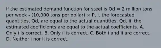 If the estimated demand function for steel is Qd​ = 2 million tons per week - ​(10,000 tons per​ dollar) × P​, i. the forecasted​ quantities, Qd​, are equal to the actual​ quantities, Qd. ii. the estimated coefficients are equal to the actual coefficients. A. Only i is correct. B. Only ii is correct. C. Both i and ii are correct. D. Neither i nor ii is correct.