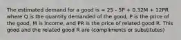 The estimated demand for a good is = 25 - 5P + 0.32M + 12PR where Q is the quantity demanded of the good, P is the price of the good, M is income, and PR is the price of related good R. This good and the related good R are (compliments or substitutes)