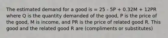 The estimated demand for a good is = 25 - 5P + 0.32M + 12PR where Q is the quantity demanded of the good, P is the price of the good, M is income, and PR is the price of related good R. This good and the related good R are (compliments or substitutes)