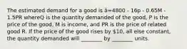 The estimated demand for a good is â=4800 - 16p - 0.65M - 1.5PR whereQ is the quantity demanded of the good, P is the price of the good, M is income, and PR is the price of related good R. If the price of the good rises by 10, all else constant, the quantity demanded will ________ by ________ units.