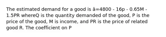 The estimated demand for a good is â=4800 - 16p - 0.65M - 1.5PR whereQ is the quantity demanded of the good, P is the price of the good, M is income, and PR is the price of related good R. The coefficient on P