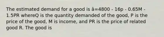 The estimated demand for a good is â=4800 - 16p - 0.65M - 1.5PR whereQ is the quantity demanded of the good, P is the price of the good, M is income, and PR is the price of related good R. The good is