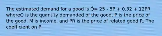 The estimated demand for a good is Q̂= 25 - 5P + 0.32 + 12PR whereQ is the quantity demanded of the good, P is the price of the good, M is income, and PR is the price of related good R. The coefficient on P