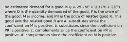 he estimated demand for a good is Q = 25 - 5P + 0.32M + 12PR where Q is the quantity demanded of the good, P is the price of the good, M is income, and PR is the price of related good R. This good and the related good R are a. substitutes since the coefficient on M is positive. b. substitutes since the coefficient on PR is positive, c. complements since the coefficient on PR is positive. d. complements since the coefficient on M is positive.