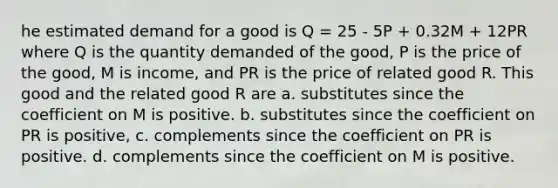 he estimated demand for a good is Q = 25 - 5P + 0.32M + 12PR where Q is the quantity demanded of the good, P is the price of the good, M is income, and PR is the price of related good R. This good and the related good R are a. substitutes since the coefficient on M is positive. b. substitutes since the coefficient on PR is positive, c. complements since the coefficient on PR is positive. d. complements since the coefficient on M is positive.