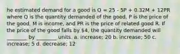 he estimated demand for a good is Q = 25 - 5P + 0.32M + 12PR where Q is the quantity demanded of the good, P is the price of the good, M is income, and PR is the price of related good R. If the price of the good falls by 4, the quantity demanded will ________ by ________ units. a. increase; 20 b. increase; 50 c. increase; 5 d. decrease; 12