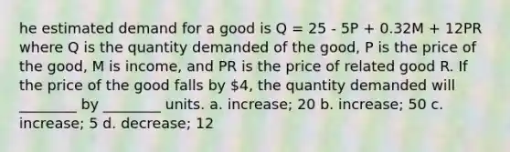 he estimated demand for a good is Q = 25 - 5P + 0.32M + 12PR where Q is the quantity demanded of the good, P is the price of the good, M is income, and PR is the price of related good R. If the price of the good falls by 4, the quantity demanded will ________ by ________ units. a. increase; 20 b. increase; 50 c. increase; 5 d. decrease; 12