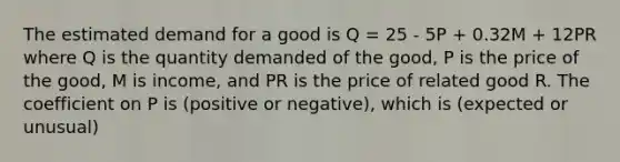 The estimated demand for a good is Q = 25 - 5P + 0.32M + 12PR where Q is the quantity demanded of the good, P is the price of the good, M is income, and PR is the price of related good R. The coefficient on P is (positive or negative), which is (expected or unusual)