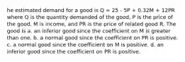 he estimated demand for a good is Q = 25 - 5P + 0.32M + 12PR where Q is the quantity demanded of the good, P is the price of the good, M is income, and PR is the price of related good R. The good is a. an inferior good since the coefficient on M is greater than one. b. a normal good since the coefficient on PR is positive. c. a normal good since the coefficient on M is positive. d. an inferior good since the coefficient on PR is positive.