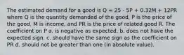 The estimated demand for a good is Q = 25 - 5P + 0.32M + 12PR where Q is the quantity demanded of the good, P is the price of the good, M is income, and PR is the price of related good R. The coefficient on P a. is negative as expected. b. does not have the expected sign. c. should have the same sign as the coefficient on PR d. should not be greater than one (in absolute value).