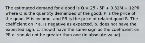 The estimated demand for a good is Q = 25 - 5P + 0.32M + 12PR where Q is the quantity demanded of the good, P is the price of the good, M is income, and PR is the price of related good R. The coefficient on P a. is negative as expected. b. does not have the expected sign. c. should have the same sign as the coefficient on PR d. should not be greater than one (in absolute value).