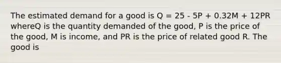 The estimated demand for a good is Q = 25 - 5P + 0.32M + 12PR whereQ is the quantity demanded of the good, P is the price of the good, M is income, and PR is the price of related good R. The good is