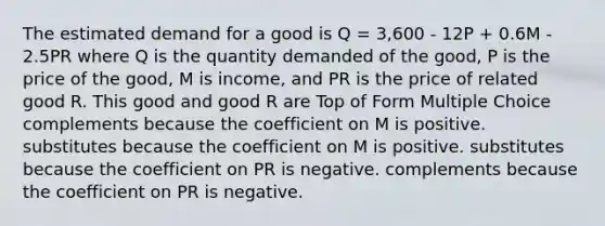 The estimated demand for a good is Q = 3,600 - 12P + 0.6M - 2.5PR where Q is the quantity demanded of the good, P is the price of the good, M is income, and PR is the price of related good R. This good and good R are Top of Form Multiple Choice complements because the coefficient on M is positive. substitutes because the coefficient on M is positive. substitutes because the coefficient on PR is negative. complements because the coefficient on PR is negative.