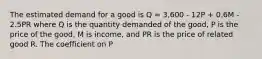 The estimated demand for a good is Q = 3,600 - 12P + 0.6M - 2.5PR where Q is the quantity demanded of the good, P is the price of the good, M is income, and PR is the price of related good R. The coefficient on P