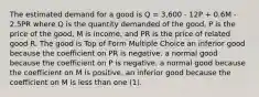 The estimated demand for a good is Q = 3,600 - 12P + 0.6M - 2.5PR where Q is the quantity demanded of the good, P is the price of the good, M is income, and PR is the price of related good R. The good is Top of Form Multiple Choice an inferior good because the coefficient on PR is negative. a normal good because the coefficient on P is negative. a normal good because the coefficient on M is positive. an inferior good because the coefficient on M is less than one (1).