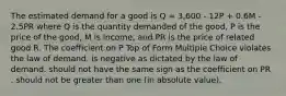 The estimated demand for a good is Q = 3,600 - 12P + 0.6M - 2.5PR where Q is the quantity demanded of the good, P is the price of the good, M is income, and PR is the price of related good R. The coefficient on P Top of Form Multiple Choice violates the law of demand. is negative as dictated by the law of demand. should not have the same sign as the coefficient on PR . should not be greater than one (in absolute value).