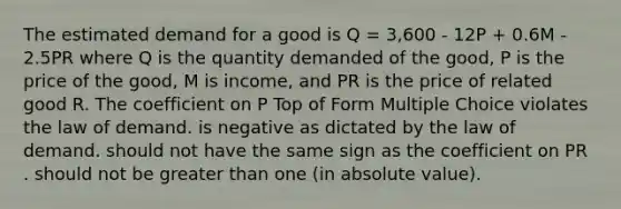 The estimated demand for a good is Q = 3,600 - 12P + 0.6M - 2.5PR where Q is the quantity demanded of the good, P is the price of the good, M is income, and PR is the price of related good R. The coefficient on P Top of Form Multiple Choice violates the law of demand. is negative as dictated by the law of demand. should not have the same sign as the coefficient on PR . should not be greater than one (in absolute value).