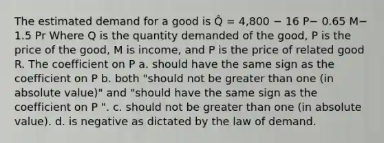 The estimated demand for a good is Q̂ = 4,800 − 16 P− 0.65 M− 1.5 Pr Where Q is the quantity demanded of the good, P is the price of the good, M is income, and P is the price of related good R. The coefficient on P a. should have the same sign as the coefficient on P b. both "should not be greater than one (in absolute value)" and "should have the same sign as the coefficient on P ". c. should not be greater than one (in absolute value). d. is negative as dictated by the law of demand.