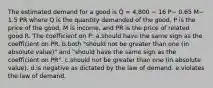 The estimated demand for a good is Q̂ = 4,800 − 16 P− 0.65 M− 1.5 PR where Q is the quantity demanded of the good, P is the price of the good, M is income, and PR is the price of related good R. The coefficient on P: a.should have the same sign as the coefficient on PR. b.both "should not be greater than one (in absolute value)" and "should have the same sign as the coefficient on PR". c.should not be greater than one (in absolute value). d.is negative as dictated by the law of demand. e.violates the law of demand.