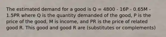 The estimated demand for a good is Q = 4800 - 16P - 0.65M - 1.5PR where Q is the quantity demanded of the good, P is the price of the good, M is income, and PR is the price of related good R. This good and good R are (substitutes or complements)