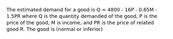 The estimated demand for a good is Q = 4800 - 16P - 0.65M - 1.5PR where Q is the quantity demanded of the good, P is the price of the good, M is income, and PR is the price of related good R. The good is (normal or inferior)